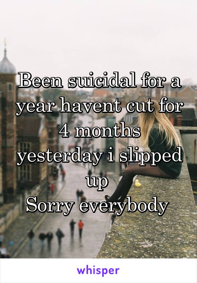 Been suicidal for a year havent cut for 4 months yesterday i slipped up 
Sorry everybody 