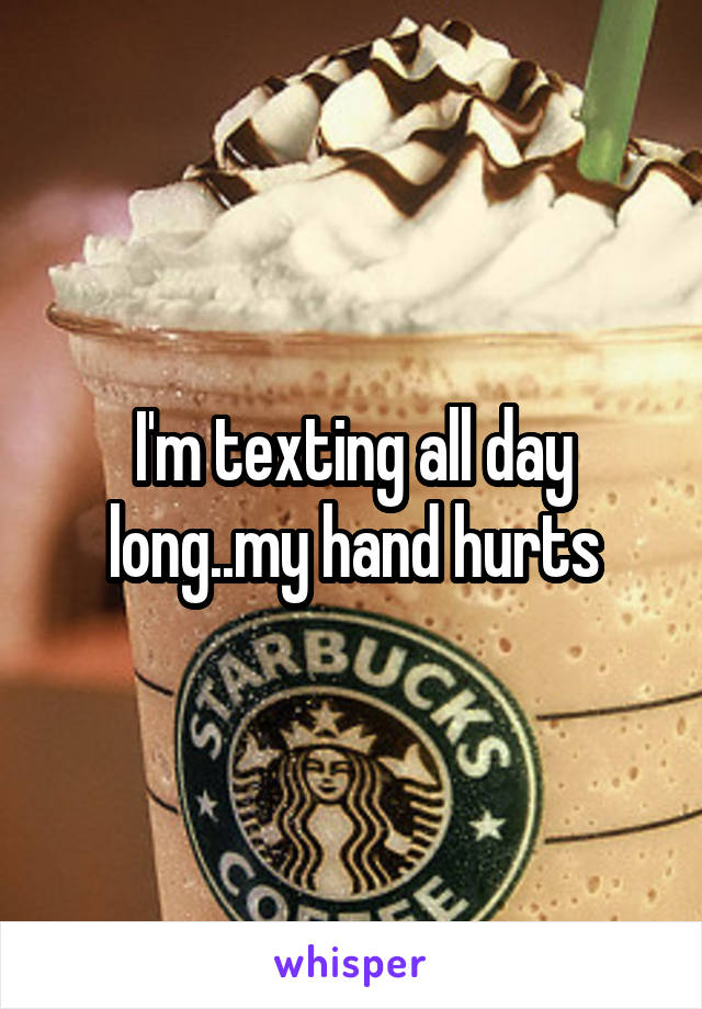 I'm texting all day long..my hand hurts