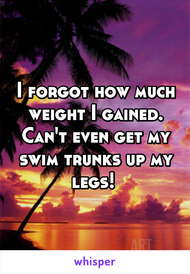 I forgot how much weight I gained. Can't even get my swim trunks up my legs! 