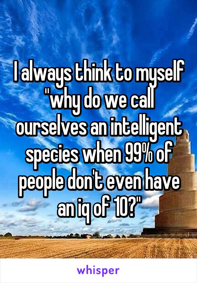I always think to myself "why do we call ourselves an intelligent species when 99% of people don't even have an iq of 10?"