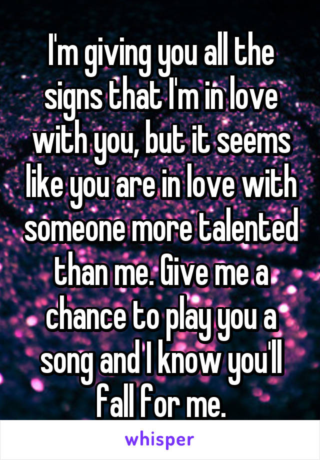 I'm giving you all the signs that I'm in love with you, but it seems like you are in love with someone more talented than me. Give me a chance to play you a song and I know you'll fall for me.