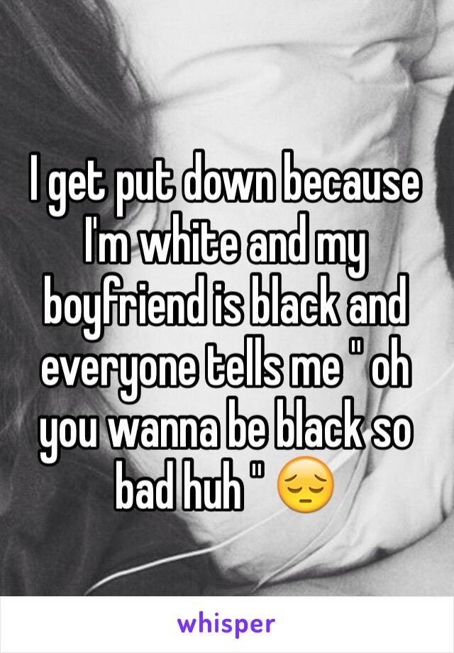 I get put down because I'm white and my boyfriend is black and everyone tells me " oh you wanna be black so bad huh " 😔