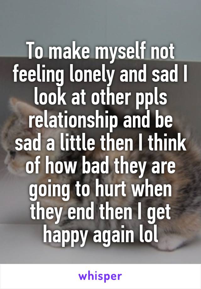To make myself not feeling lonely and sad I look at other ppls relationship and be sad a little then I think of how bad they are going to hurt when they end then I get happy again lol