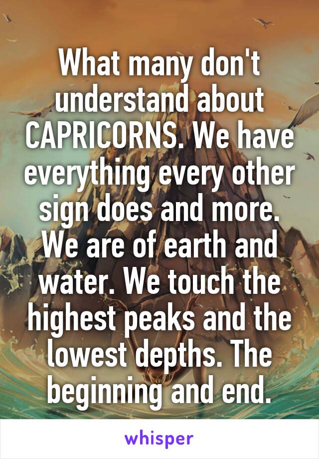 What many don't understand about CAPRICORNS. We have everything every other sign does and more. We are of earth and water. We touch the highest peaks and the lowest depths. The beginning and end.