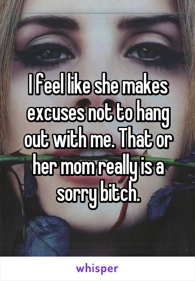 I feel like she makes excuses not to hang out with me. That or her mom really is a sorry bitch.