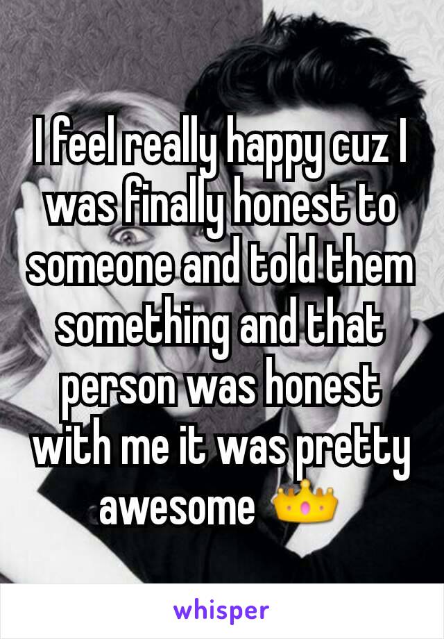 I feel really happy cuz I was finally honest to someone and told them something and that person was honest with me it was pretty awesome 👑