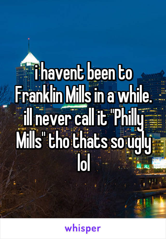 i havent been to Franklin Mills in a while. ill never call it "Philly Mills" tho thats so ugly lol