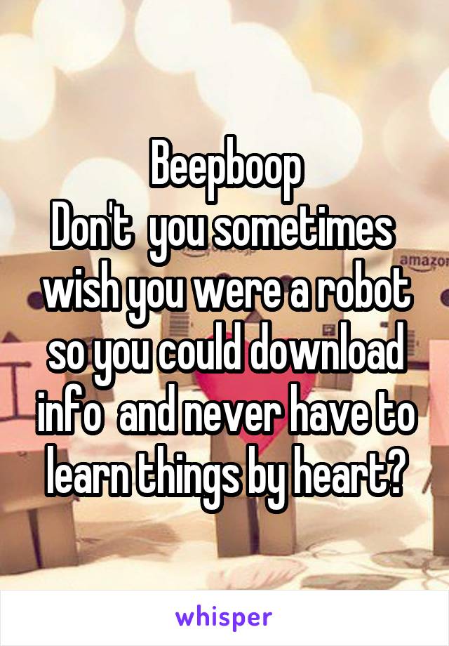 Beepboop
Don't  you sometimes  wish you were a robot so you could download info  and never have to learn things by heart?