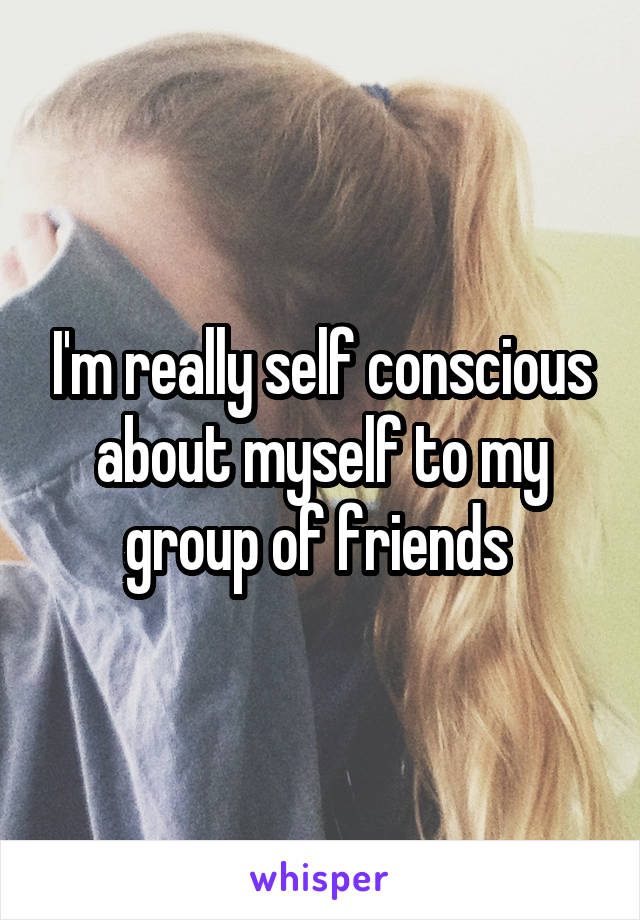 I'm really self conscious about myself to my group of friends 