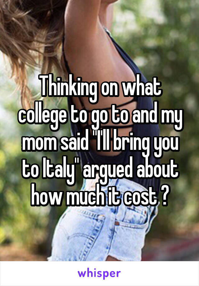 Thinking on what college to go to and my mom said "I'll bring you to Italy" argued about how much it cost 😐