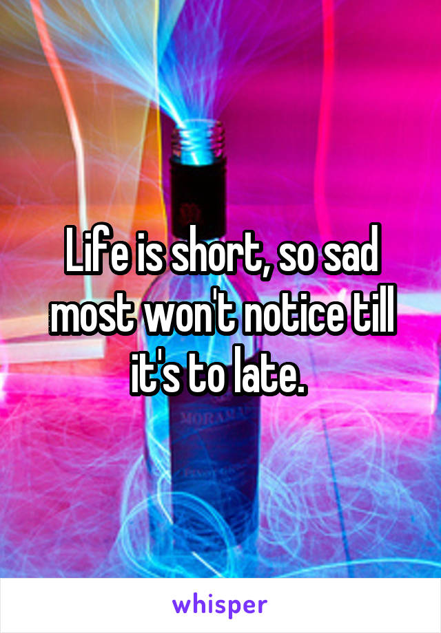 Life is short, so sad most won't notice till it's to late. 