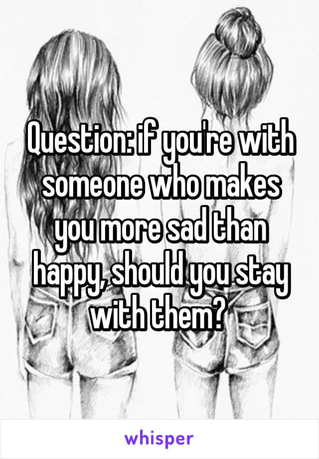 Question: if you're with someone who makes you more sad than happy, should you stay with them? 