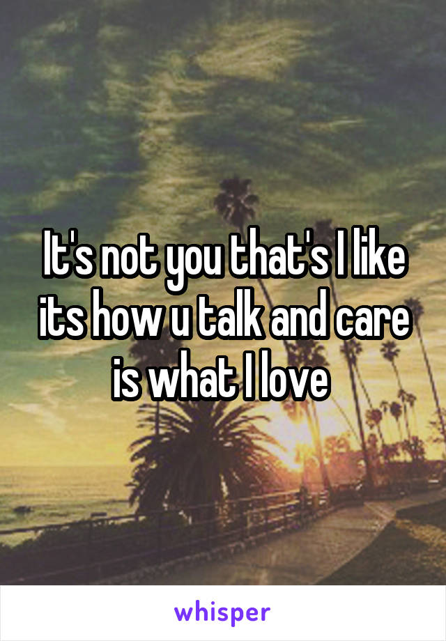 It's not you that's I like its how u talk and care is what I love 
