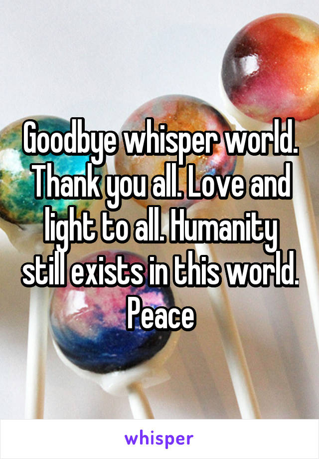 Goodbye whisper world. Thank you all. Love and light to all. Humanity still exists in this world. Peace