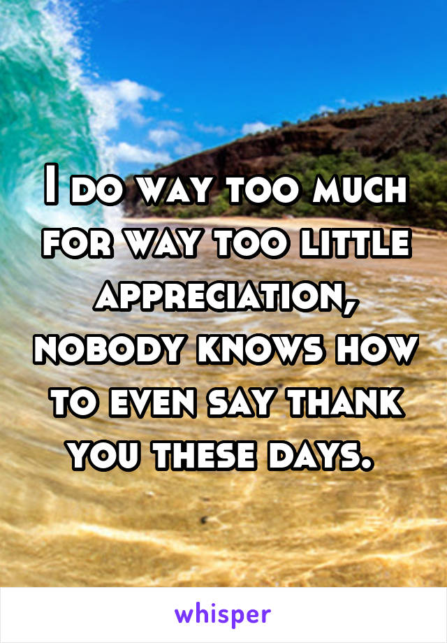 I do way too much for way too little appreciation, nobody knows how to even say thank you these days. 