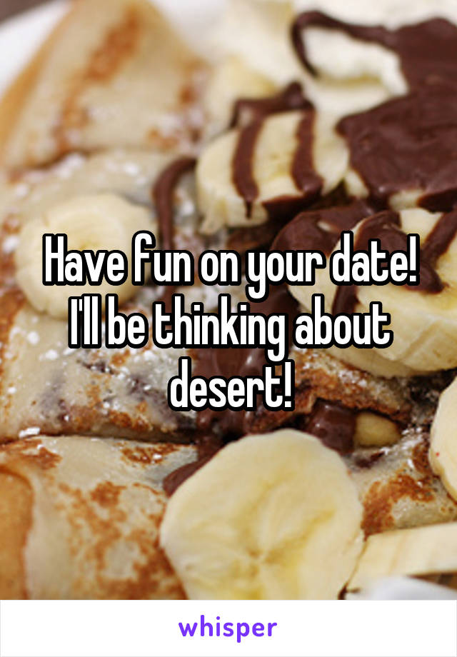 Have fun on your date! I'll be thinking about desert!