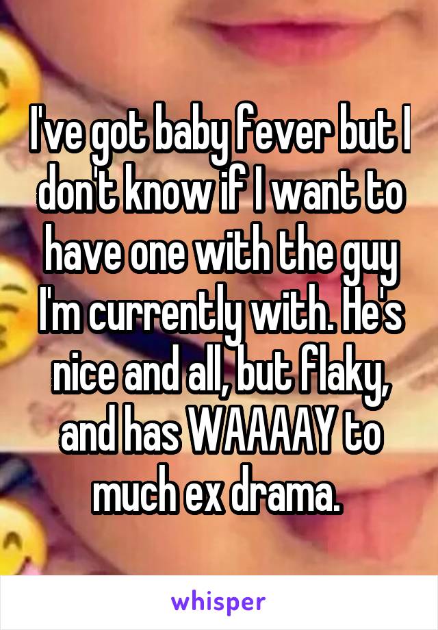 I've got baby fever but I don't know if I want to have one with the guy I'm currently with. He's nice and all, but flaky, and has WAAAAY to much ex drama. 
