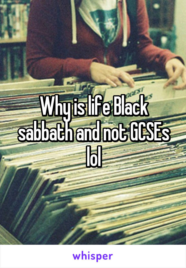 Why is life Black sabbath and not GCSEs lol
