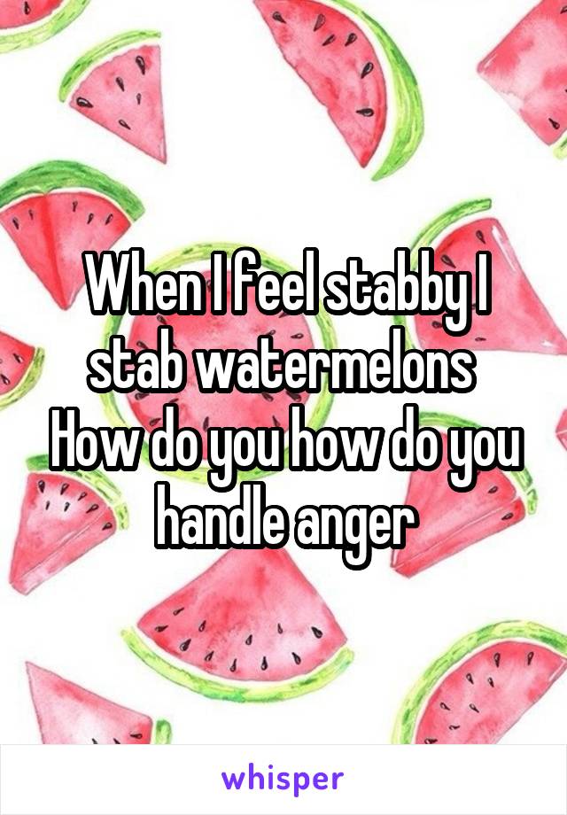 When I feel stabby I stab watermelons 
How do you how do you handle anger