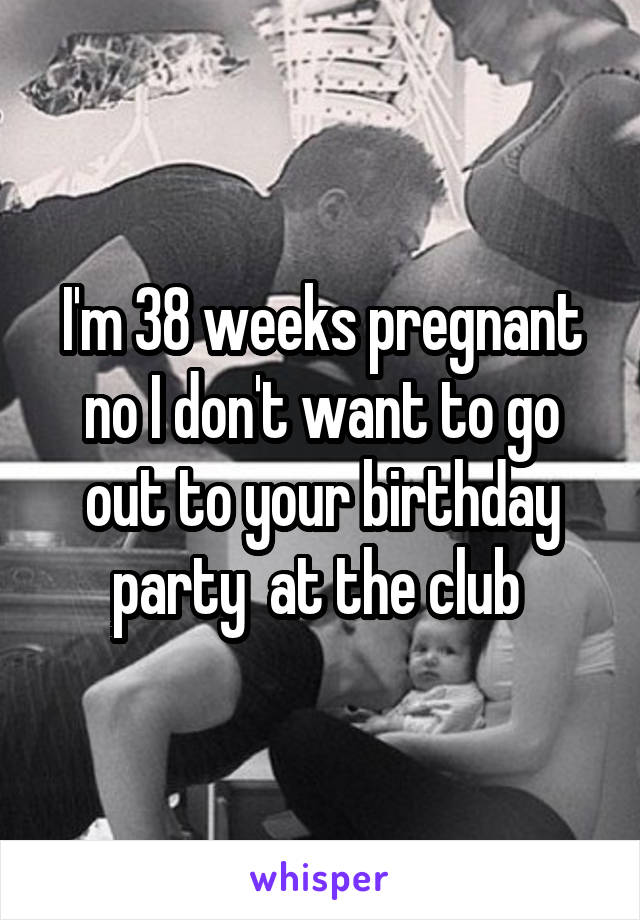 I'm 38 weeks pregnant no I don't want to go out to your birthday party  at the club 