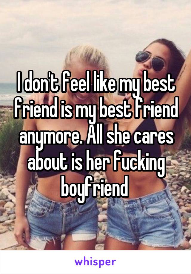 I don't feel like my best friend is my best friend anymore. All she cares about is her fucking boyfriend 
