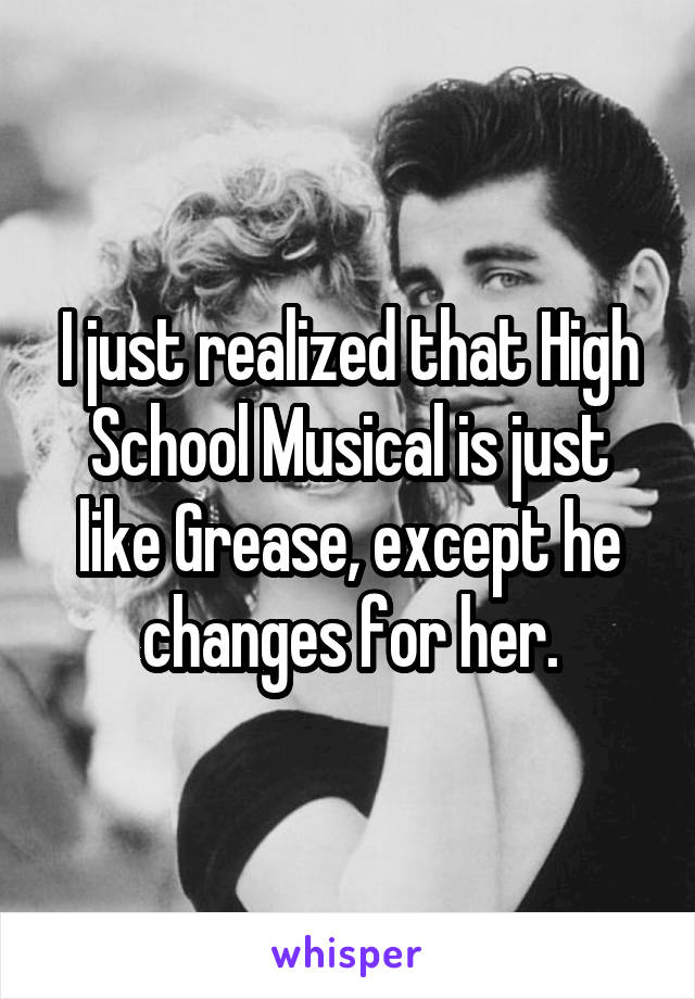 I just realized that High School Musical is just like Grease, except he changes for her.