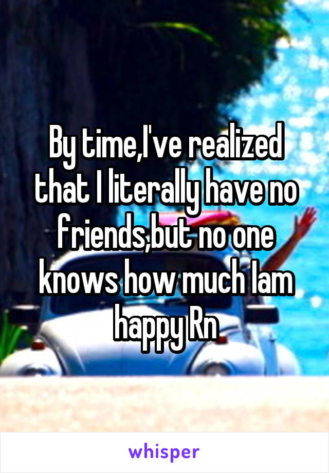 By time,I've realized that I literally have no friends,but no one knows how much Iam happy Rn