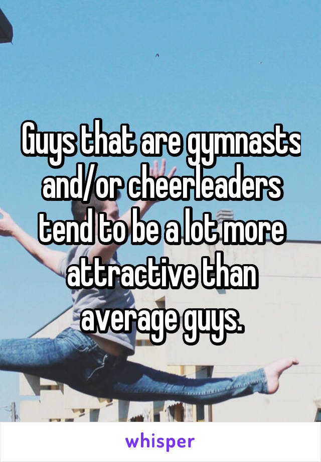 Guys that are gymnasts and/or cheerleaders tend to be a lot more attractive than average guys.