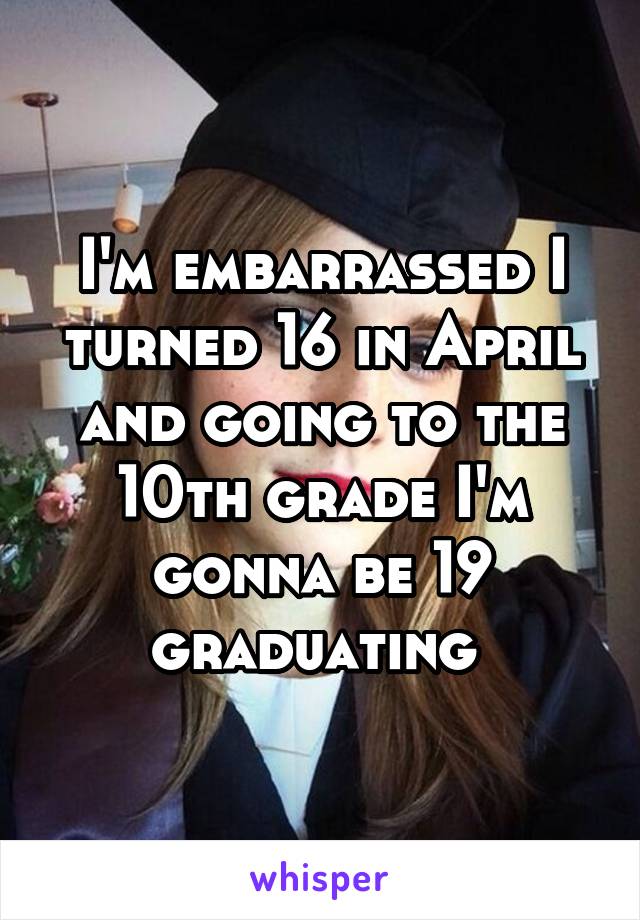 I'm embarrassed I turned 16 in April and going to the 10th grade I'm gonna be 19 graduating 