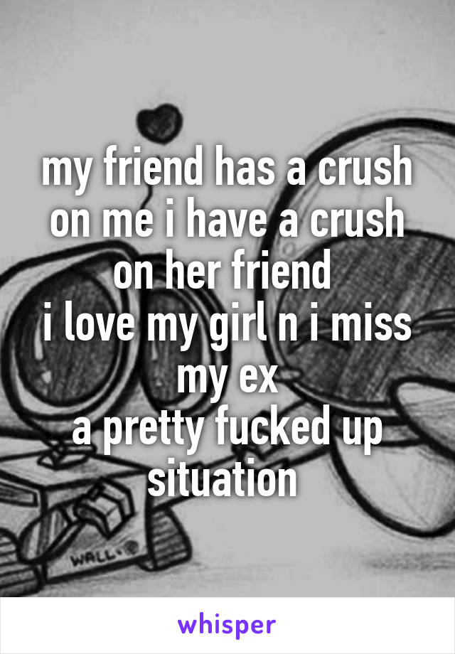 my friend has a crush on me i have a crush on her friend 
i love my girl n i miss my ex
a pretty fucked up situation 