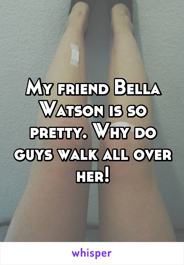 My friend Bella Watson is so pretty. Why do guys walk all over her!