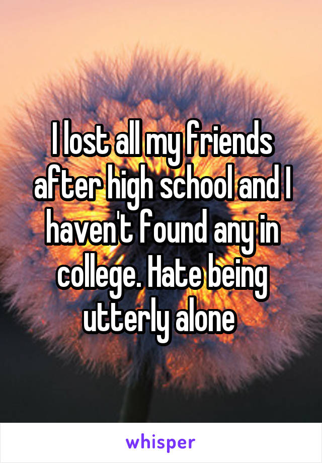 I lost all my friends after high school and I haven't found any in college. Hate being utterly alone 