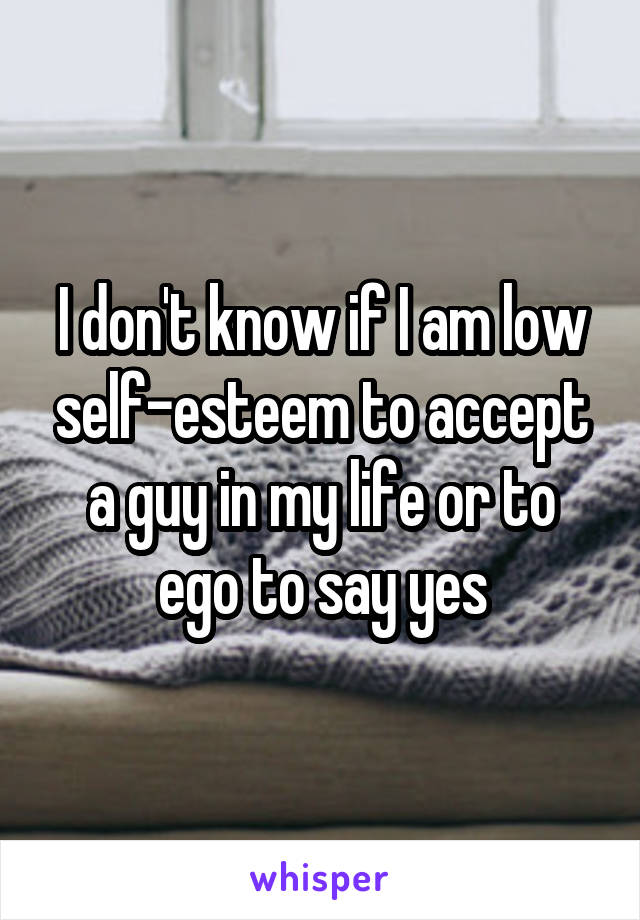 I don't know if I am low self-esteem to accept a guy in my life or to ego to say yes