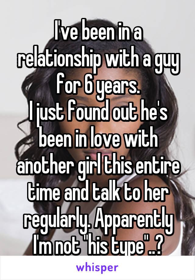 I've been in a relationship with a guy for 6 years.
I just found out he's been in love with another girl this entire time and talk to her regularly. Apparently I'm not "his type"..?