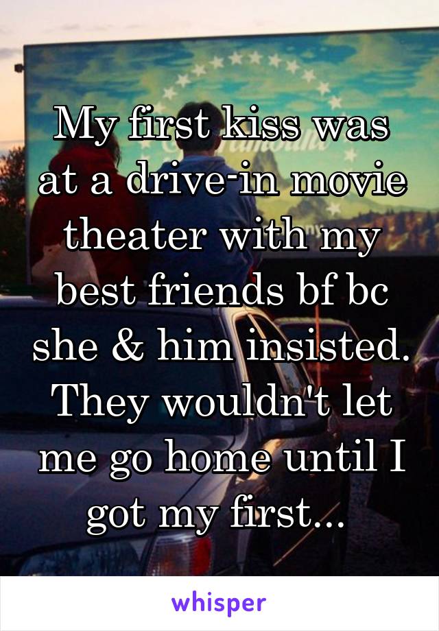 My first kiss was at a drive-in movie theater with my best friends bf bc she & him insisted. They wouldn't let me go home until I got my first... 