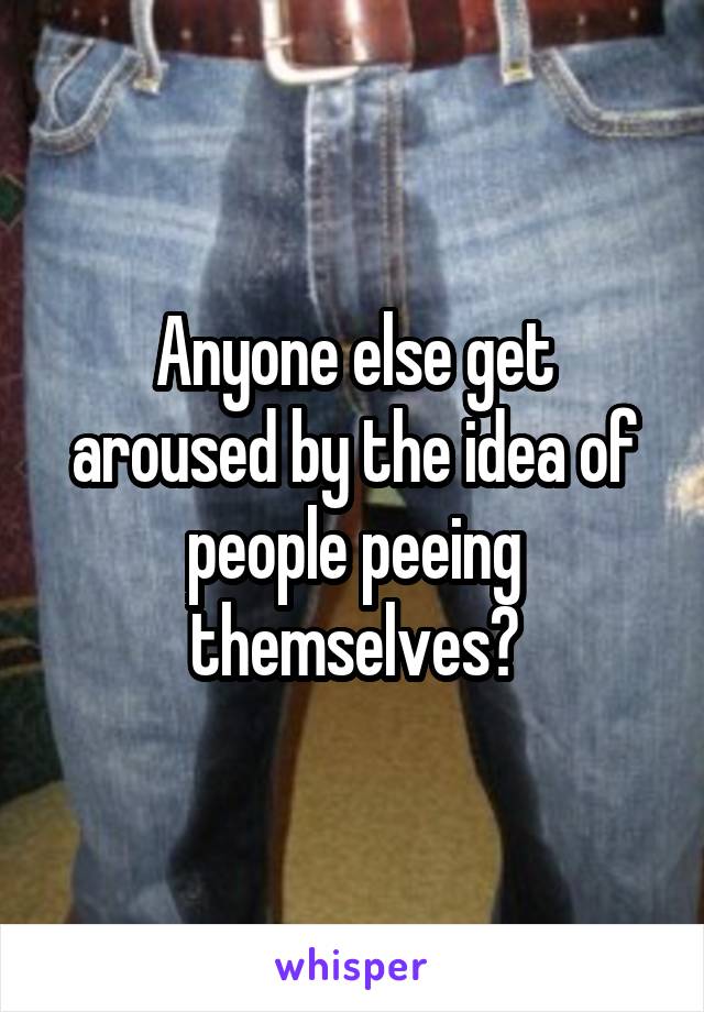 Anyone else get aroused by the idea of people peeing themselves?