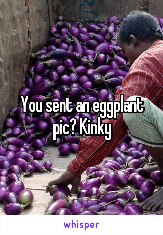 You sent an eggplant pic? Kinky