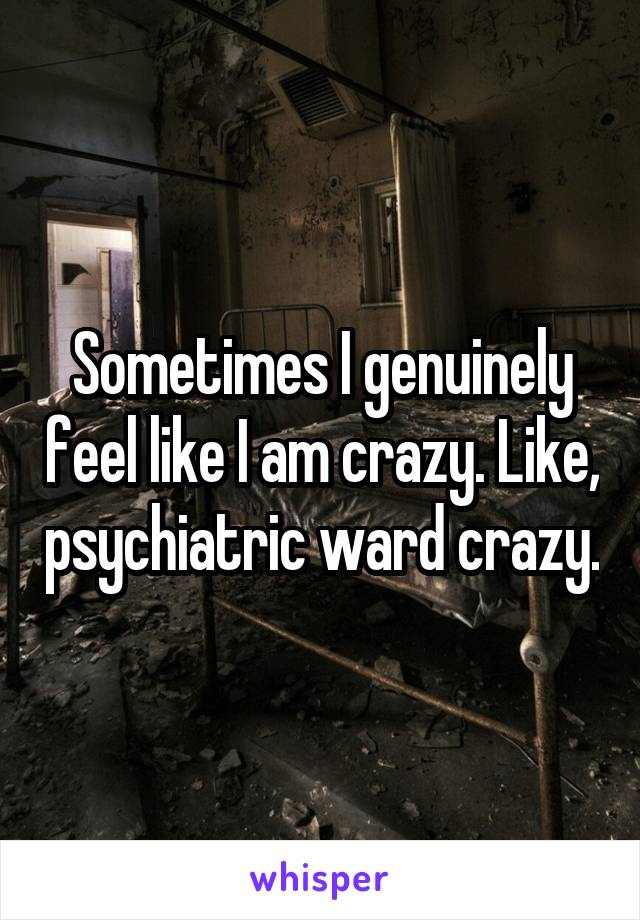 Sometimes I genuinely feel like I am crazy. Like, psychiatric ward crazy.