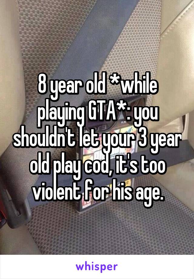 8 year old *while playing GTA*: you shouldn't let your 3 year old play cod, it's too violent for his age.