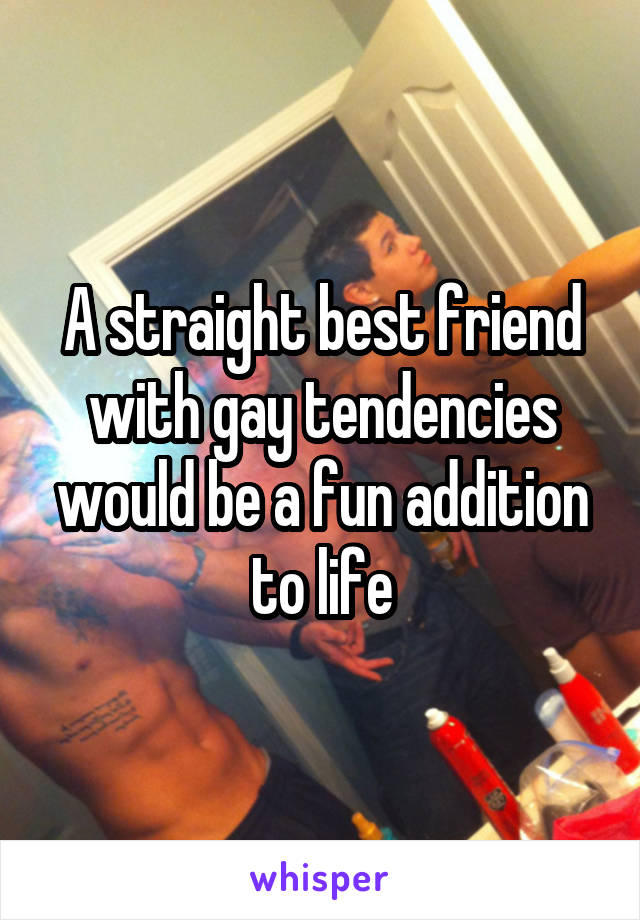 A straight best friend with gay tendencies would be a fun addition to life