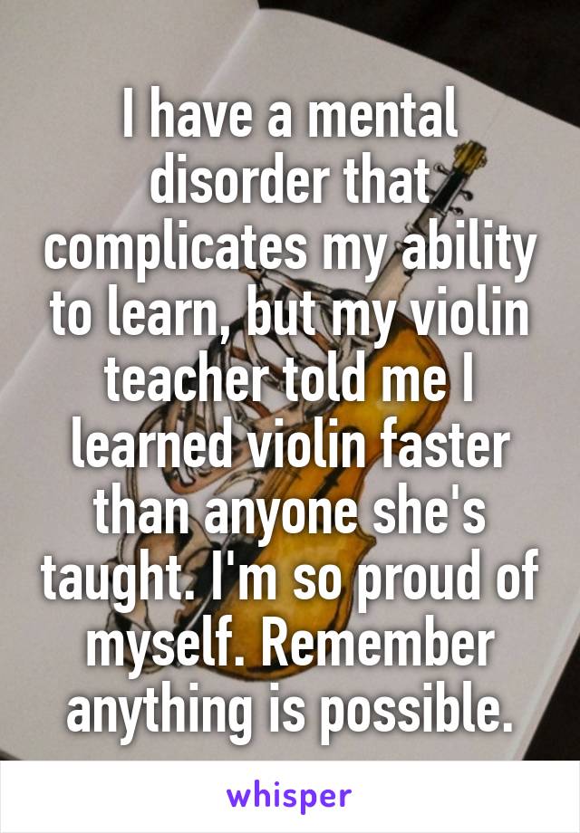 I have a mental disorder that complicates my ability to learn, but my violin teacher told me I learned violin faster than anyone she's taught. I'm so proud of myself. Remember anything is possible.