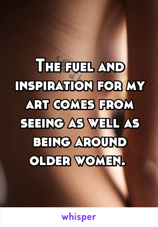 The fuel and inspiration for my art comes from seeing as well as being around older women. 