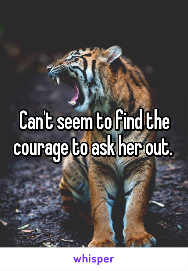 Can't seem to find the courage to ask her out. 
