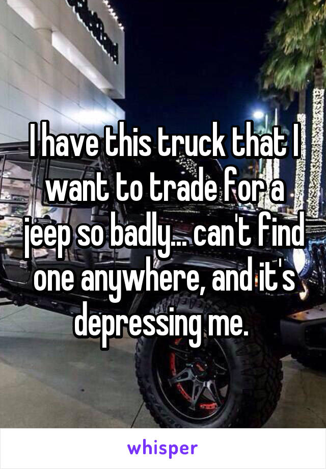 I have this truck that I want to trade for a jeep so badly... can't find one anywhere, and it's depressing me. 