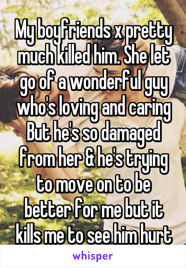 My boyfriends x pretty much killed him. She let go of a wonderful guy who's loving and caring But he's so damaged from her & he's trying to move on to be better for me but it kills me to see him hurt
