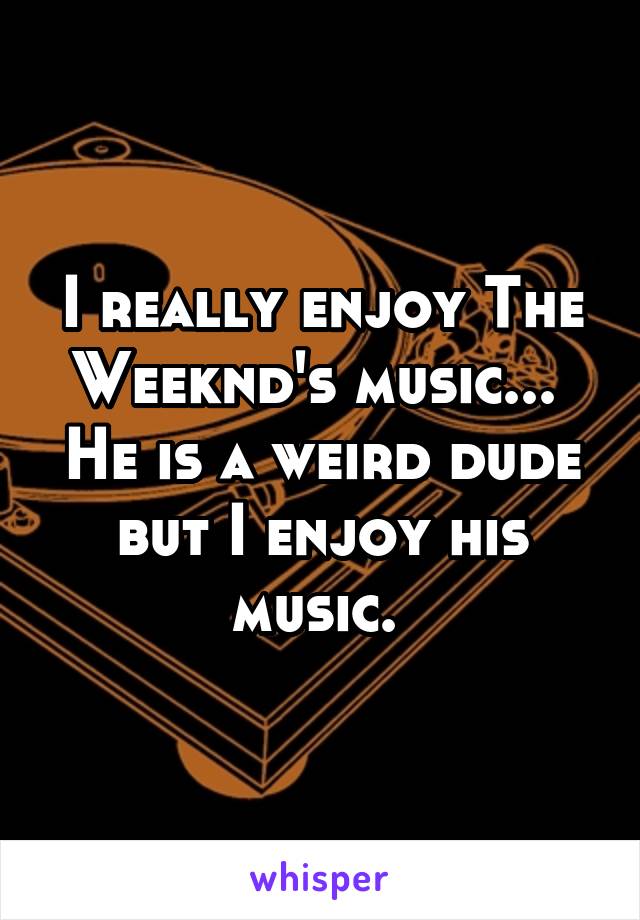 I really enjoy The Weeknd's music... 
He is a weird dude but I enjoy his music. 