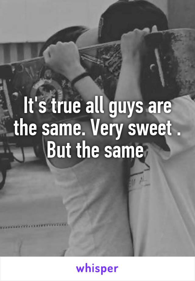 It's true all guys are the same. Very sweet . But the same 
