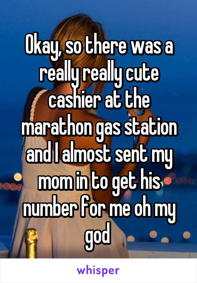 Okay, so there was a really really cute cashier at the marathon gas station and I almost sent my mom in to get his number for me oh my god 