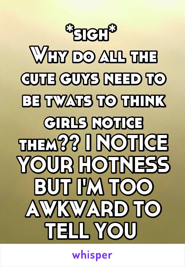 *sigh* 
Why do all the cute guys need to be twats to think girls notice them?? I NOTICE YOUR HOTNESS BUT I'M TOO AWKWARD TO TELL YOU 