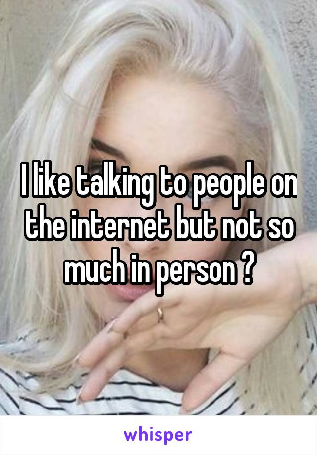 I like talking to people on the internet but not so much in person 😒